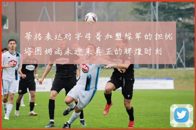 蒂格表达对字母哥加盟绿军的担忧塔图姆尚未迎来真正的辉煌时刻
