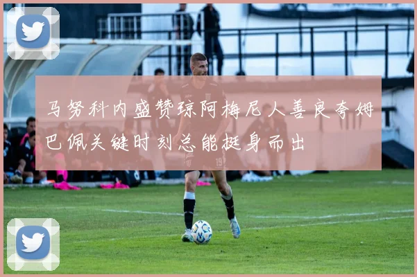 马努科内盛赞琼阿梅尼人善良夸姆巴佩关键时刻总能挺身而出