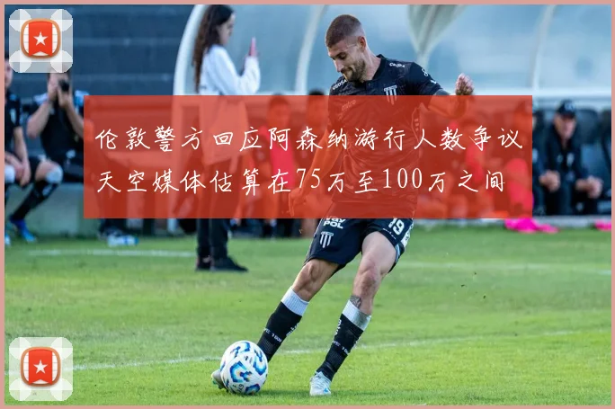 伦敦警方回应阿森纳游行人数争议天空媒体估算在75万至100万之间