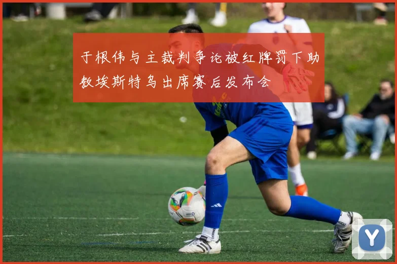 于根伟与主裁判争论被红牌罚下助教埃斯特乌出席赛后发布会