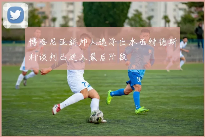 博洛尼亚新帅人选浮出水面特德斯科谈判已进入最后阶段