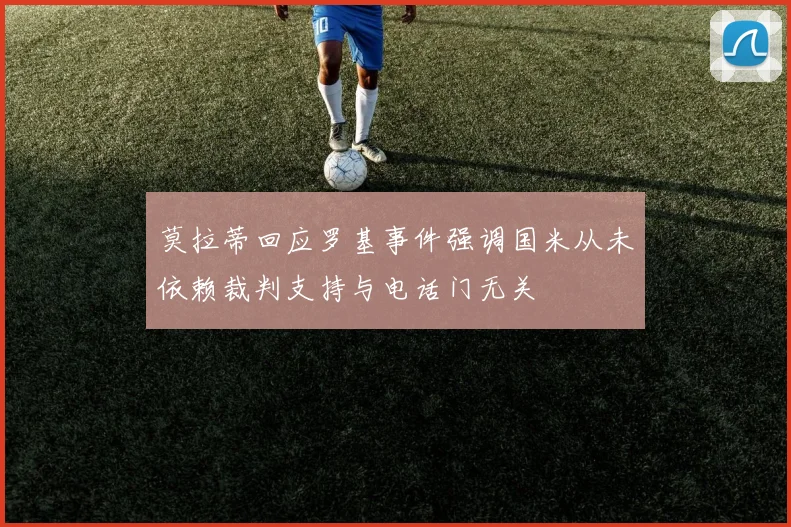 莫拉蒂回应罗基事件强调国米从未依赖裁判支持与电话门无关