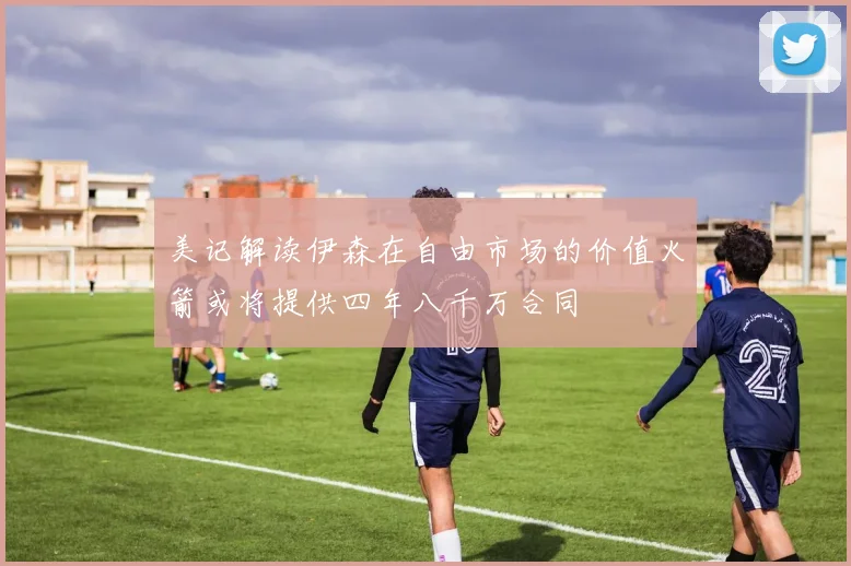 美记解读伊森在自由市场的价值火箭或将提供四年八千万合同