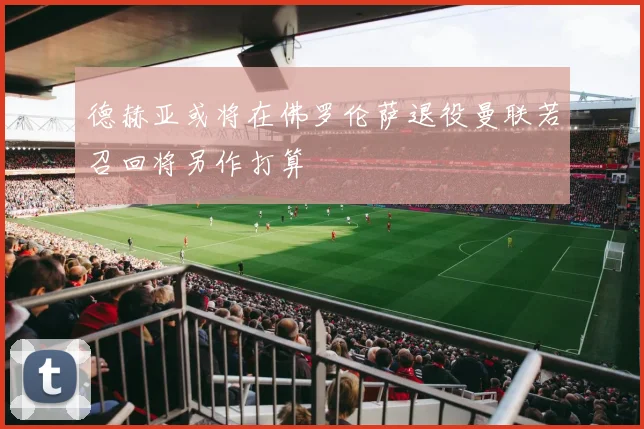 德赫亚或将在佛罗伦萨退役曼联若召回将另作打算