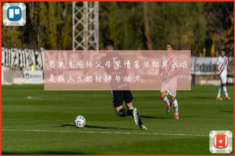 恩里克感怀父母深情落泪称其永远是我人生的榜样与动力