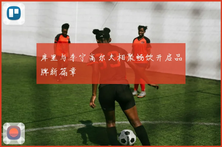 库里与李宁高尔夫相聚畅饮开启品牌新篇章