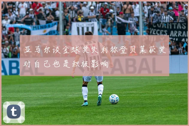 亚马尔谈金球奖失利称登贝莱获奖对自己也是积极影响