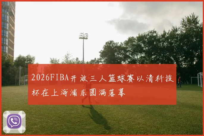 2026FIBA开放三人篮球赛以清科技杯在上海浦东圆满落幕