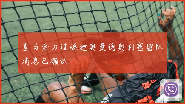 皇马全力追逐迪奥曼德奥利塞留队消息已确认
