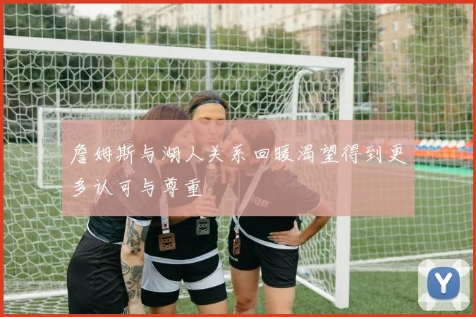 詹姆斯与湖人关系回暖渴望得到更多认可与尊重