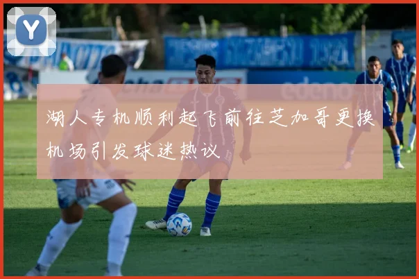 湖人专机顺利起飞前往芝加哥更换机场引发球迷热议