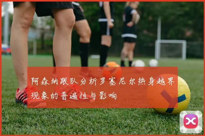 阿森纳跟队分析罗塞尼尔热身越界现象的普遍性与影响