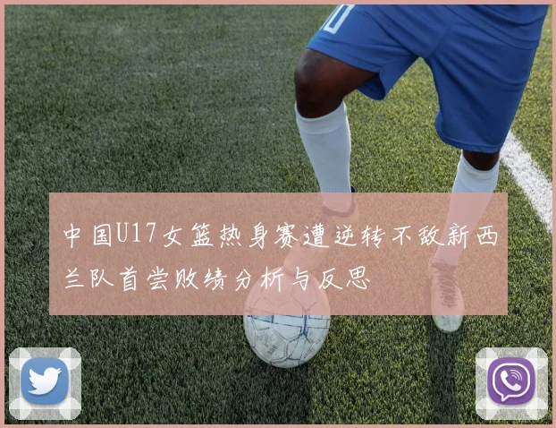 中国U17女篮热身赛遭逆转不敌新西兰队首尝败绩分析与反思