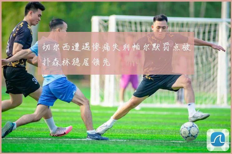 切尔西遭遇惨痛失利帕尔默罚点被扑森林稳居领先