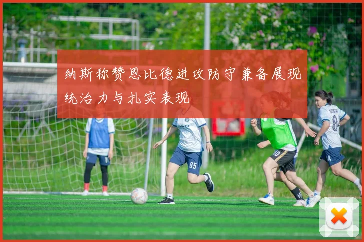 纳斯称赞恩比德进攻防守兼备展现统治力与扎实表现