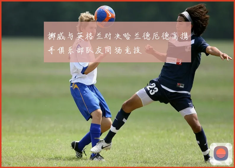 挪威与英格兰对决哈兰德厄德高携手俱乐部队友同场竞技