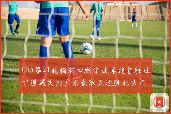 CBA第21轮精彩回顾宁波喜迎首胜辽宁遭遇失利广东豪取五连胜北京不敌天津江苏力克新疆