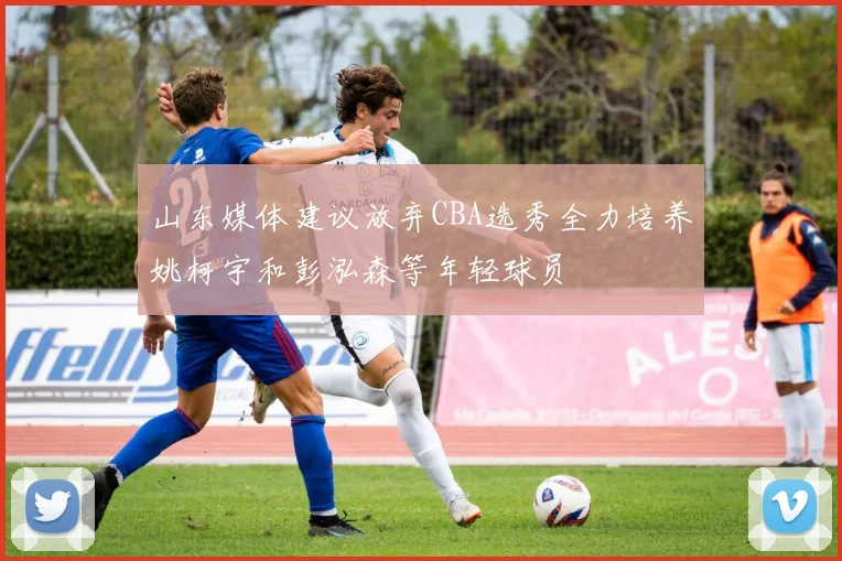 山东媒体建议放弃CBA选秀全力培养姚柯宇和彭泓森等年轻球员