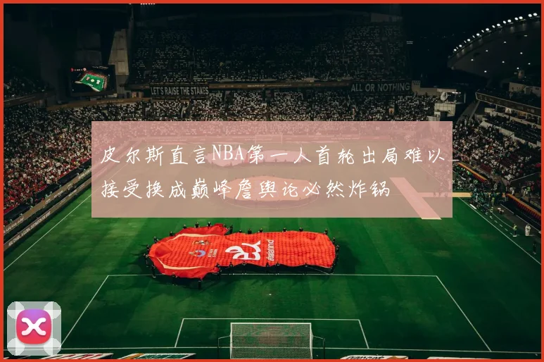 皮尔斯直言NBA第一人首轮出局难以接受换成巅峰詹舆论必然炸锅