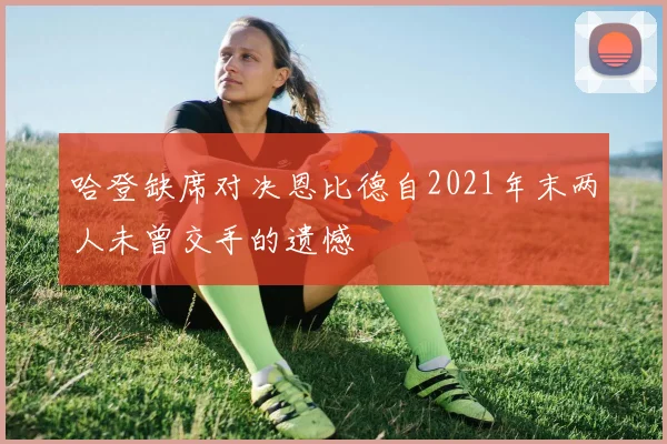 哈登缺席对决恩比德自2021年末两人未曾交手的遗憾