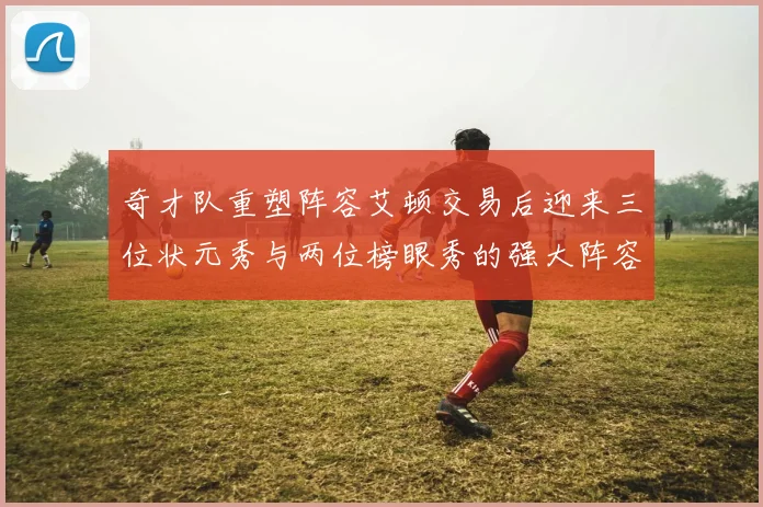 奇才队重塑阵容艾顿交易后迎来三位状元秀与两位榜眼秀的强大阵容
